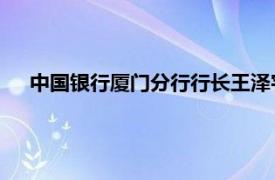 中国银行厦门分行行长王泽宇（王泽宇 中行厦门分行行长）