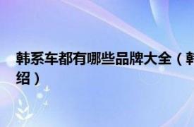 韩系车都有哪些品牌大全（韩系车都有哪些品牌相关内容简介介绍）