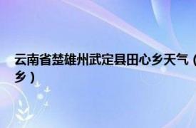 云南省楚雄州武定县田心乡天气（田心乡 云南省楚雄彝族自治州武定县辖乡）