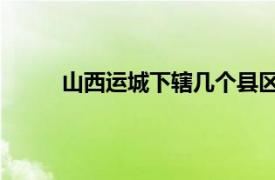 山西运城下辖几个县区（运城 山西省辖地级市）