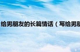 给男朋友的长篇情话（写给男朋友的情话长段相关内容简介介绍）