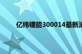 亿纬锂能300014最新消息（亿纬锂能[300014]）