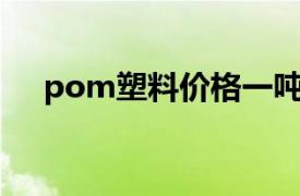 pom塑料价格一吨多少元（POM塑料）