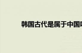 韩国古代是属于中国吗相关内容简介介绍一下