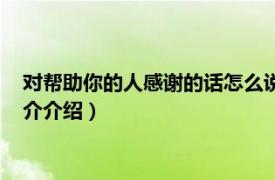 对帮助你的人感谢的话怎么说（对帮助你的人感谢语相关内容简介介绍）