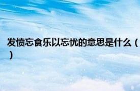 发愤忘食乐以忘忧的意思是什么（发愤忘食乐以忘忧意思相关内容简介介绍）