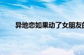 异地恋如果动了女朋友的话相关内容简单介绍一下