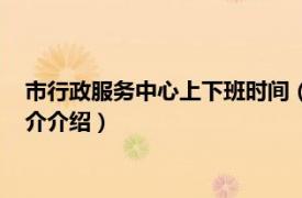 市行政服务中心上下班时间（行政服务中心上班时间相关内容简介介绍）