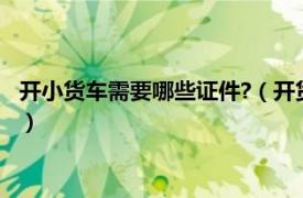 开小货车需要哪些证件?（开货车需要哪些证件相关内容简介介绍）