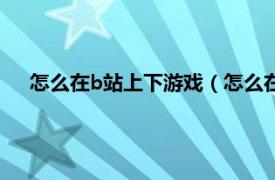 怎么在b站上下游戏（怎么在b站下游戏相关内容简介介绍）