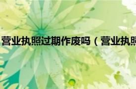 营业执照过期作废吗（营业执照过期多久作废相关内容简介介绍）