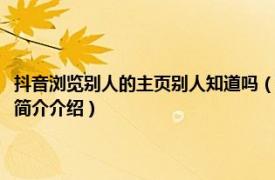 抖音浏览别人的主页别人知道吗（抖音查看别人的主页别人知道吗相关内容简介介绍）