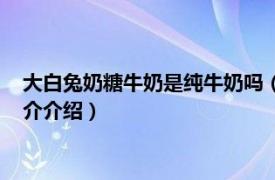 大白兔奶糖牛奶是纯牛奶吗（大白兔牛奶是纯牛奶吗相关内容简介介绍）