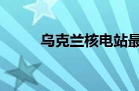 乌克兰核电站最新消息（乌克兰）