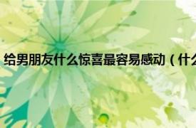 给男朋友什么惊喜最容易感动（什么惊喜最能感动男生相关内容简介介绍）