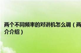 两个不同频率的对讲机怎么调（两个对讲机如何把频率调到一起相关内容简介介绍）