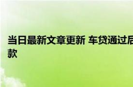 当日最新文章更新 车贷通过后多久不提车会失效 什么时候开始还款