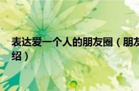 表达爱一个人的朋友圈（朋友圈表达喜欢一个人相关内容简介介绍）