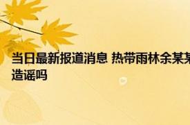 当日最新报道消息 热带雨林余某某身份是谁为啥上热搜 其干什么的事件算造谣吗