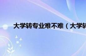 大学转专业难不难（大学转专业难吗相关内容简介介绍）