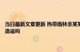 当日最新文章更新 热带雨林余某某身份是谁为啥上热搜 其干什么的事件算造谣吗