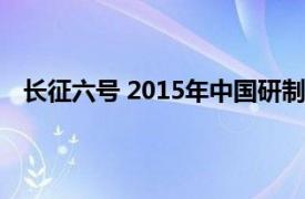 长征六号 2015年中国研制发射的液体运载火箭多少年了