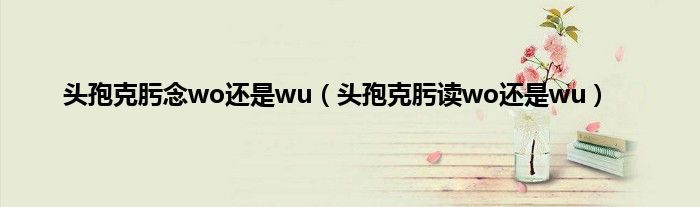 头孢克肟念wo还是wu(头孢克肟读wo还是wu)