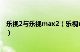 乐视2与乐视max2（乐视max2质量怎样相关内容简介介绍）