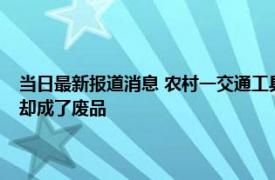 当日最新报道消息 农村一交通工具被淘汰禁止上路！曾是心头好可惜如今却成了废品