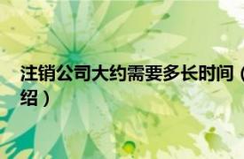 注销公司大约需要多长时间（公司注销需要多久相关内容简介介绍）