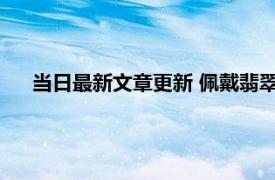 当日最新文章更新 佩戴翡翠的禁忌 这三大禁忌千万不要做