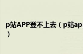 p站APP登不上去（p站app进不去怎么办相关内容简介介绍）