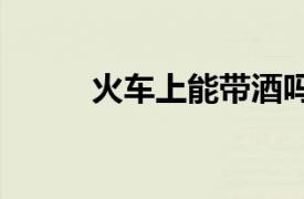 火车上能带酒吗?带几瓶?2021年