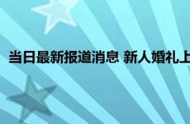 当日最新报道消息 新人婚礼上舅舅当场送一套房 直接递上房本