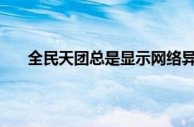 全民天团总是显示网络异常怎么办相关内容简介介绍