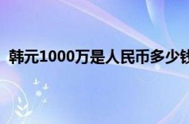 韩元1000万是人民币多少钱（韩元1000万是多少人民币）