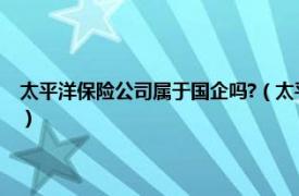 太平洋保险公司属于国企吗?（太平洋保险公司是国企吗相关内容简介介绍）