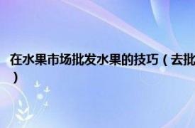 在水果市场批发水果的技巧（去批发市场批发水果的技巧相关内容简介介绍）