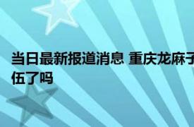 当日最新报道消息 重庆龙麻子拒绝直播带货 他被重庆消防特招入伍了吗