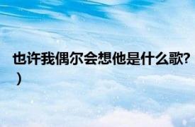 也许我偶尔会想他是什么歌?（也许我偶尔还是会想他这是什么歌）