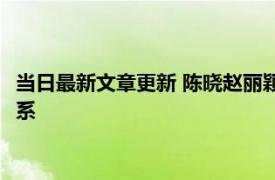 当日最新文章更新 陈晓赵丽颖为什么分手 和这三个原因有很大关系