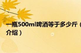 一瓶500ml啤酒等于多少斤（500ml啤酒是多少斤相关内容简介介绍）