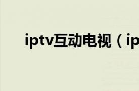 iptv互动电视（iptv 交互式网络电视）