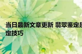 当日最新文章更新 翡翠鉴定是不是A货怎样鉴定 来看看这几个鉴定技巧