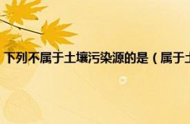 下列不属于土壤污染源的是（属于土壤污染源种类的是相关内容简介介绍）