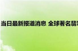 当日最新报道消息 全球著名翡翠交易市场有哪些 很多人都不知道