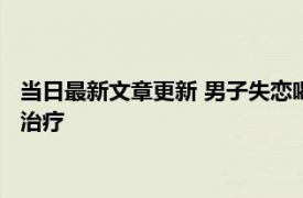 当日最新文章更新 男子失恋喝1斤白酒吃18袋头孢 最终同意接受治疗