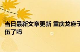 当日最新文章更新 重庆龙麻子拒绝直播带货 他被重庆消防特招入伍了吗