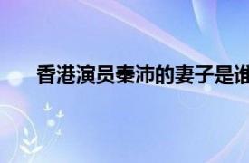 香港演员秦沛的妻子是谁（秦沛 中国香港影视演员）