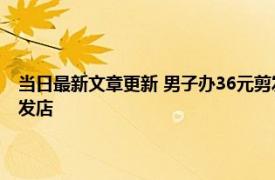 当日最新文章更新 男子办36元剪发后被套路充值1万 竟是一家有问题的理发店